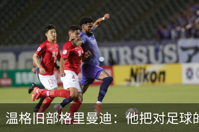温格旧部格里曼迪：他把对足球的狂热传给了我