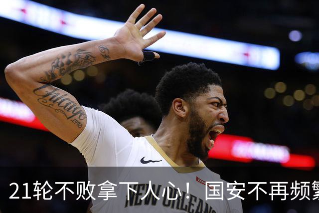21轮不败拿下人心！国安不再频繁换帅了，两大土帅最稳，泰山悬而未决，澳洲兄弟最该下课